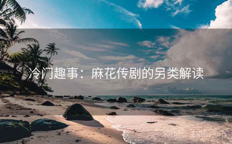冷门趣事：麻花传剧的另类解读