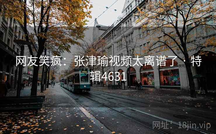 网友笑疯:张津瑜视频太离谱了 · 特辑4631 第1张 网友笑疯:张津瑜视频太离谱了 · 特辑4631 第1张
