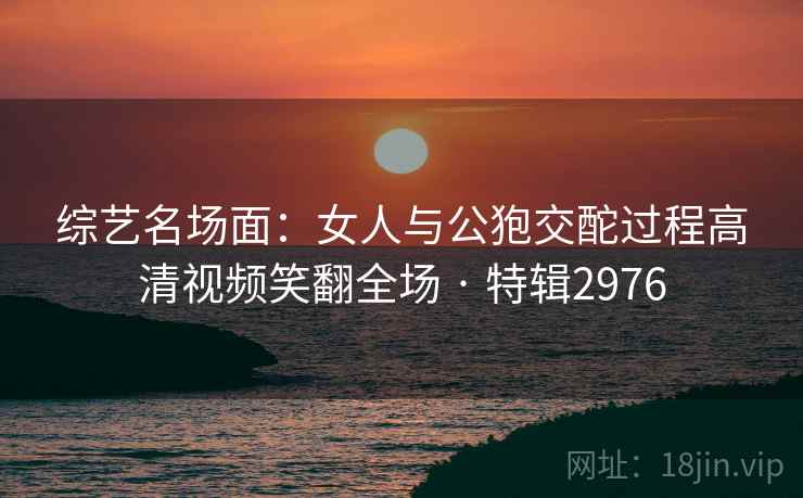 综艺名场面:女人与公狍交酡过程高清视频笑翻全场 · 特辑2976 第2张 综艺名场面:女人与公狍交酡过程高清视频笑翻全场 · 特辑2976 第2张
