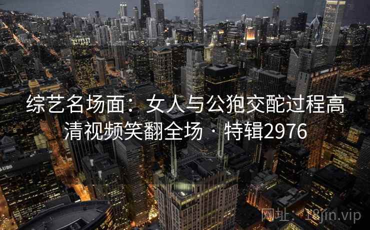 综艺名场面:女人与公狍交酡过程高清视频笑翻全场 · 特辑2976 第1张 综艺名场面:女人与公狍交酡过程高清视频笑翻全场 · 特辑2976 第1张