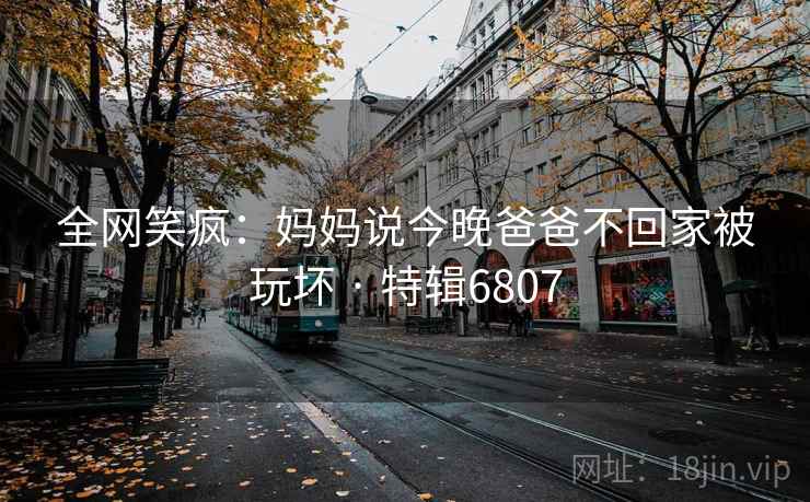 全网笑疯：妈妈说今晚爸爸不回家被玩坏 · 特辑6807  第2张