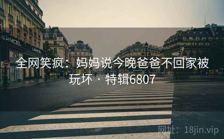 全网笑疯：妈妈说今晚爸爸不回家被玩坏 · 特辑6807