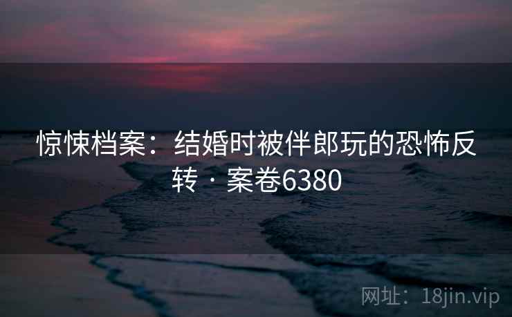 惊悚档案：结婚时被伴郎玩的恐怖反转 · 案卷6380  第2张