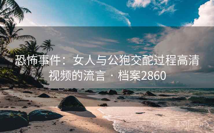恐怖事件：女人与公狍交酡过程高清视频的流言 · 档案2860  第2张