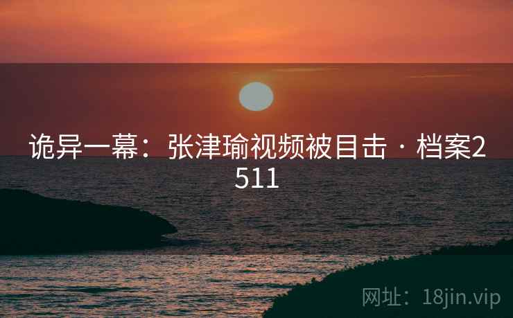 诡异一幕：张津瑜视频被目击 · 档案2511